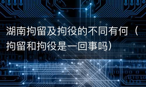 湖南拘留及拘役的不同有何（拘留和拘役是一回事吗）
