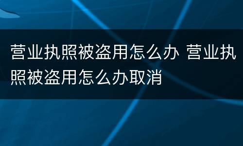 营业执照被盗用怎么办 营业执照被盗用怎么办取消
