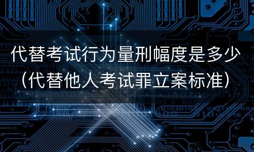 代替考试行为量刑幅度是多少（代替他人考试罪立案标准）