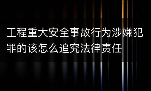 工程重大安全事故行为涉嫌犯罪的该怎么追究法律责任