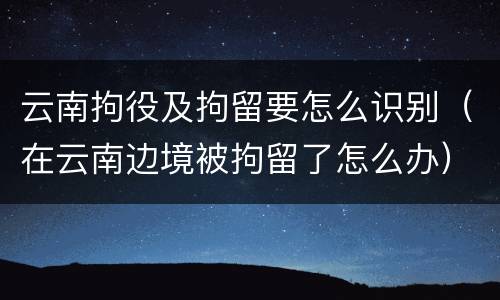 云南拘役及拘留要怎么识别（在云南边境被拘留了怎么办）