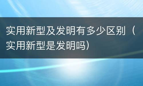实用新型及发明有多少区别（实用新型是发明吗）
