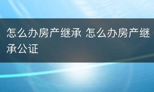 怎么办房产继承 怎么办房产继承公证
