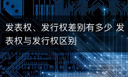 发表权、发行权差别有多少 发表权与发行权区别