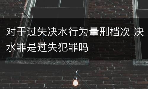 对于过失决水行为量刑档次 决水罪是过失犯罪吗