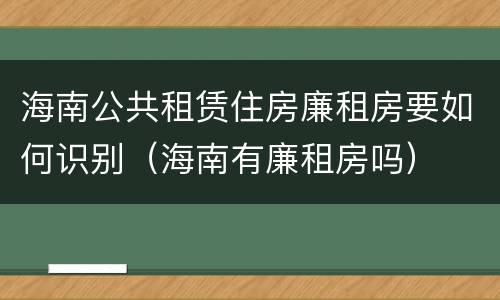 海南公共租赁住房廉租房要如何识别（海南有廉租房吗）