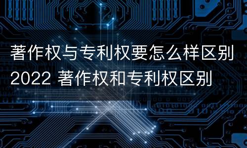 著作权与专利权要怎么样区别2022 著作权和专利权区别