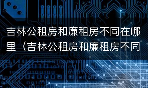 吉林公租房和廉租房不同在哪里（吉林公租房和廉租房不同在哪里可以查到）
