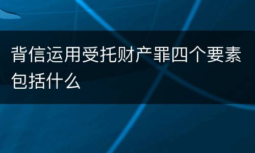 背信运用受托财产罪四个要素包括什么