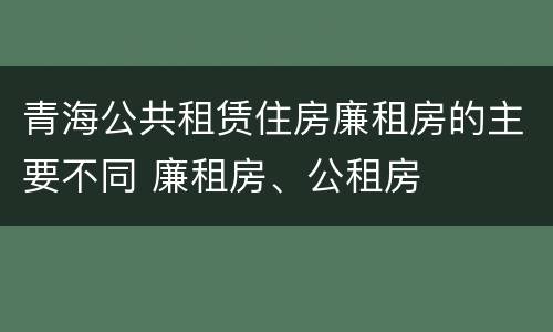 青海公共租赁住房廉租房的主要不同 廉租房、公租房