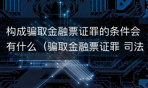 构成骗取金融票证罪的条件会有什么（骗取金融票证罪 司法解释）