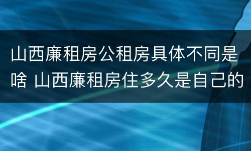 山西廉租房公租房具体不同是啥 山西廉租房住多久是自己的