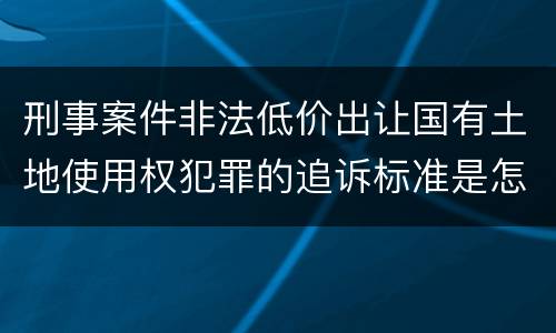 刑事案件非法低价出让国有土地使用权犯罪的追诉标准是怎么规定
