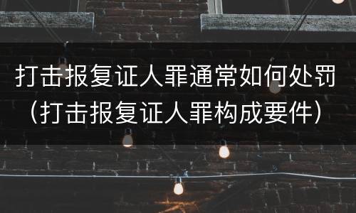 打击报复证人罪通常如何处罚（打击报复证人罪构成要件）