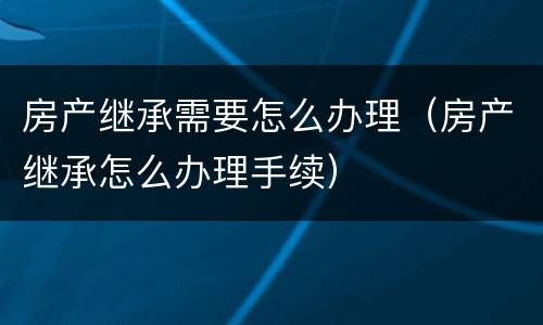房产继承需要怎么办理（房产继承怎么办理手续）