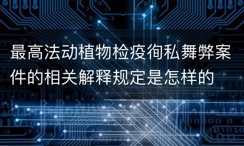 最高法动植物检疫徇私舞弊案件的相关解释规定是怎样的