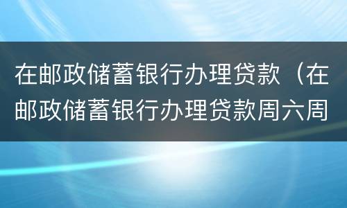 在邮政储蓄银行办理贷款（在邮政储蓄银行办理贷款周六周日放款吗?）