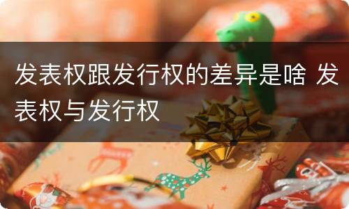 发表权跟发行权的差异是啥 发表权与发行权