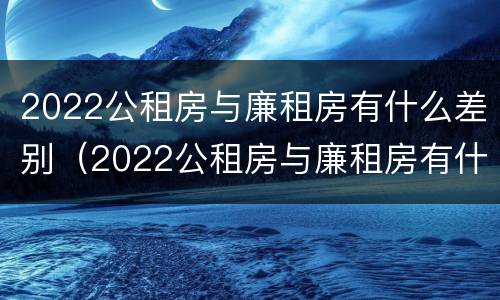 2022公租房与廉租房有什么差别（2022公租房与廉租房有什么差别呢）