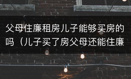 父母住廉租房儿子能够买房的吗（儿子买了房父母还能住廉租房吗）