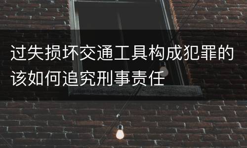 过失损坏交通工具构成犯罪的该如何追究刑事责任