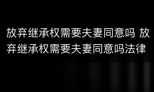 放弃继承权需要夫妻同意吗 放弃继承权需要夫妻同意吗法律规定