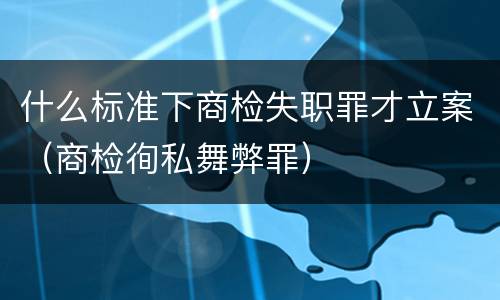什么标准下商检失职罪才立案（商检徇私舞弊罪）