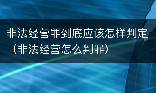 非法经营罪到底应该怎样判定（非法经营怎么判罪）