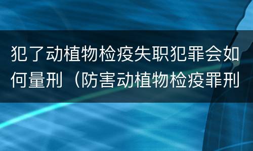犯了动植物检疫失职犯罪会如何量刑（防害动植物检疫罪刑事拘留会被判刑吗）