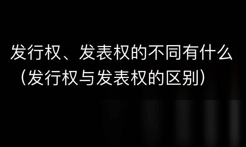 发行权、发表权的不同有什么（发行权与发表权的区别）