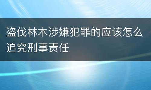 盗伐林木涉嫌犯罪的应该怎么追究刑事责任