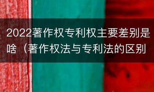 2022著作权专利权主要差别是啥（著作权法与专利法的区别）