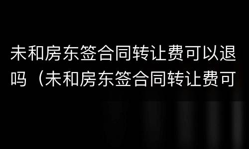未和房东签合同转让费可以退吗（未和房东签合同转让费可以退吗合法吗）