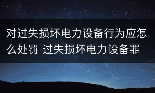 对过失损坏电力设备行为应怎么处罚 过失损坏电力设备罪