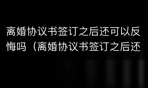离婚协议书签订之后还可以反悔吗（离婚协议书签订之后还可以反悔吗）