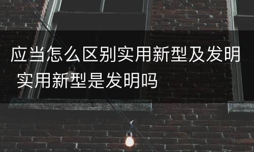 应当怎么区别实用新型及发明 实用新型是发明吗
