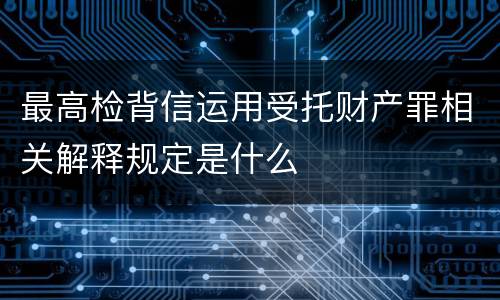最高检背信运用受托财产罪相关解释规定是什么