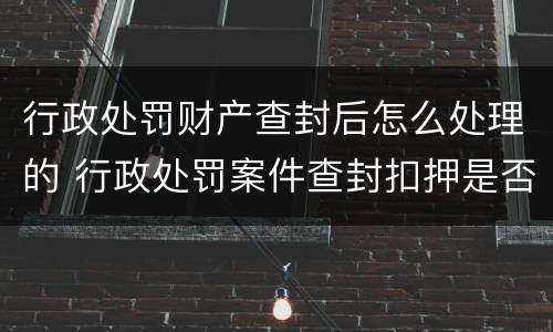 行政处罚财产查封后怎么处理的 行政处罚案件查封扣押是否需要立案