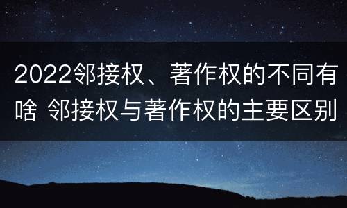 2022邻接权、著作权的不同有啥 邻接权与著作权的主要区别