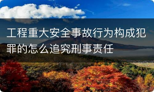 工程重大安全事故行为构成犯罪的怎么追究刑事责任