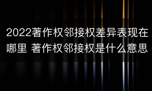 2022著作权邻接权差异表现在哪里 著作权邻接权是什么意思
