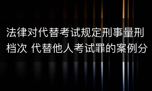 法律对代替考试规定刑事量刑档次 代替他人考试罪的案例分析