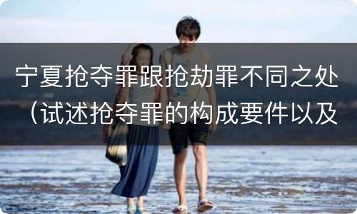 宁夏抢夺罪跟抢劫罪不同之处（试述抢夺罪的构成要件以及与抢劫罪的区别）