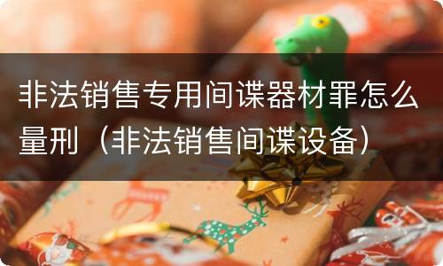 非法销售专用间谍器材罪怎么量刑（非法销售间谍设备）