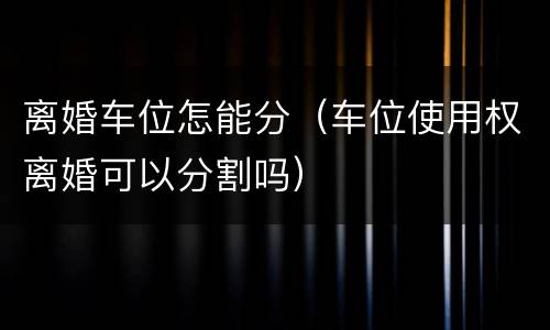 离婚车位怎能分（车位使用权离婚可以分割吗）