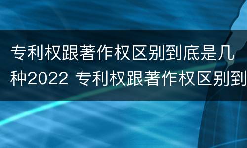 专利权跟著作权区别到底是几种2022 专利权跟著作权区别到底是几种2022年的