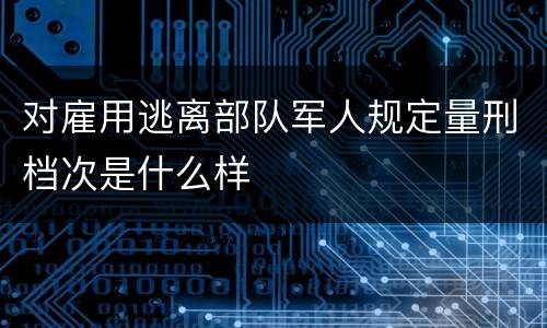 对雇用逃离部队军人规定量刑档次是什么样
