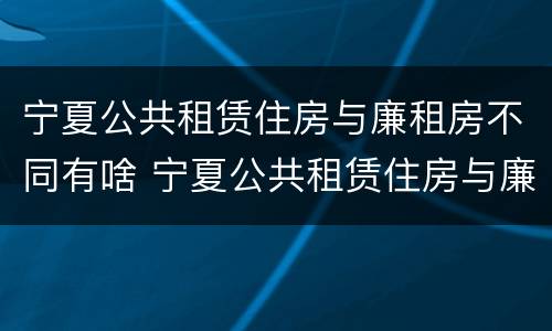 宁夏公共租赁住房与廉租房不同有啥 宁夏公共租赁住房与廉租房不同有啥区别