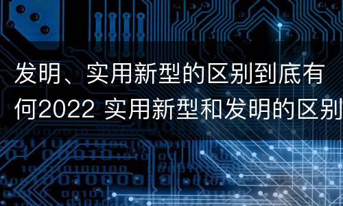 发明、实用新型的区别到底有何2022 实用新型和发明的区别