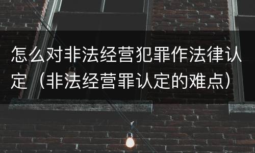 怎么对非法经营犯罪作法律认定（非法经营罪认定的难点）